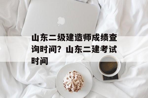 山东二级建造师成绩查询时间？山东二建考试时间-第1张图片-