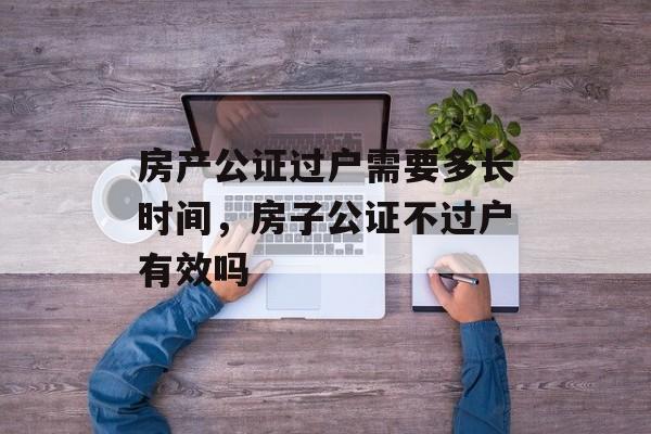 房产公证过户需要多长时间，房子公证不过户有效吗-第1张图片-