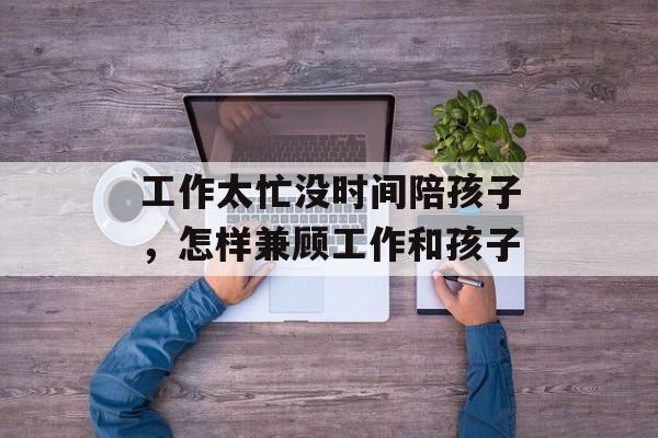 工作太忙没时间陪孩子，怎样兼顾工作和孩子-第1张图片-