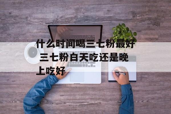 什么时间喝三七粉最好 三七粉白天吃还是晚上吃好-第1张图片-