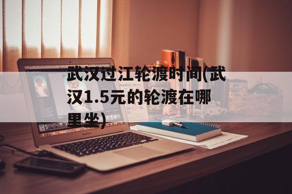 武汉过江轮渡时间(武汉1.5元的轮渡在哪里坐)-第1张图片-