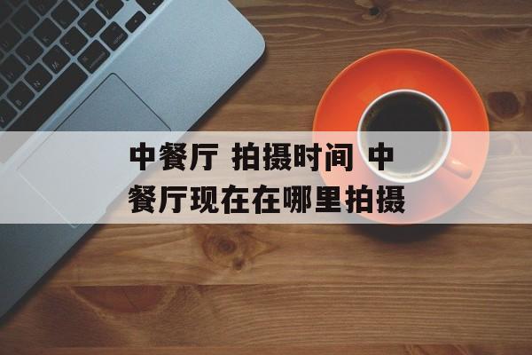 中餐厅 拍摄时间 中餐厅现在在哪里拍摄-第1张图片-
