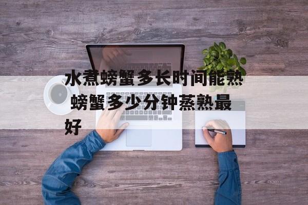 水煮螃蟹多长时间能熟 螃蟹多少分钟蒸熟最好-第1张图片-