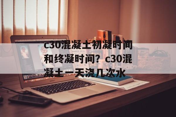 c30混凝土初凝时间和终凝时间？c30混凝土一天浇几次水-第1张图片-