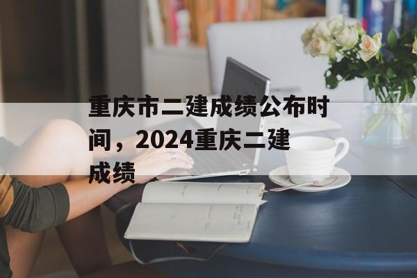 重庆市二建成绩公布时间，2024重庆二建成绩-第1张图片-