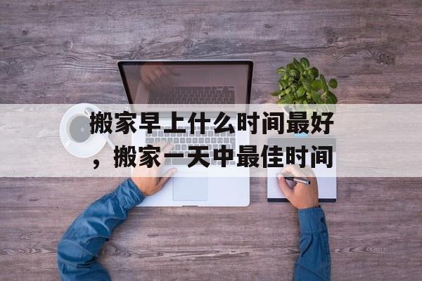 搬家早上什么时间最好，搬家一天中最佳时间-第1张图片-