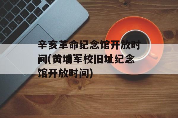 辛亥革命纪念馆开放时间(黄埔军校旧址纪念馆开放时间)-第1张图片-