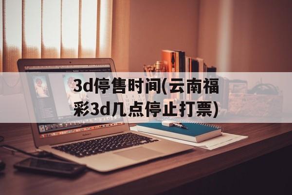 3d停售时间(云南福彩3d几点停止打票)-第1张图片-