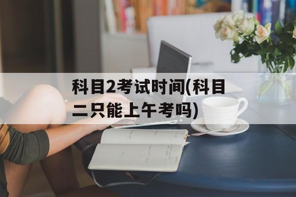科目2考试时间(科目二只能上午考吗)-第1张图片-