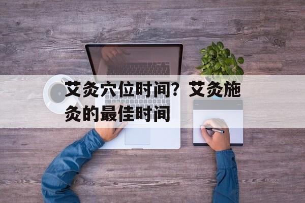 艾灸穴位时间？艾灸施灸的最佳时间-第1张图片-