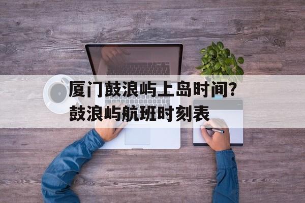 厦门鼓浪屿上岛时间？鼓浪屿航班时刻表-第1张图片-