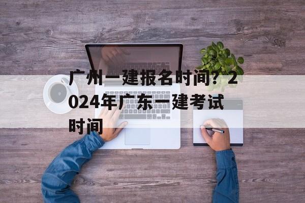 广州一建报名时间？2024年广东一建考试时间-第1张图片-