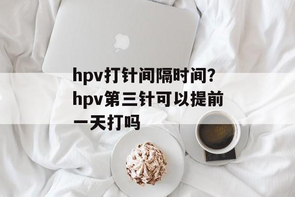 hpv打针间隔时间？hpv第三针可以提前一天打吗-第1张图片-