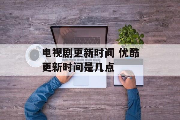 电视剧更新时间 优酷更新时间是几点-第1张图片-