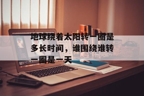 地球绕着太阳转一圈是多长时间，谁围绕谁转一圈是一天-第1张图片-
