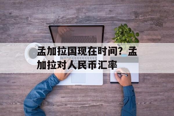 孟加拉国现在时间？孟加拉对人民币汇率-第1张图片-