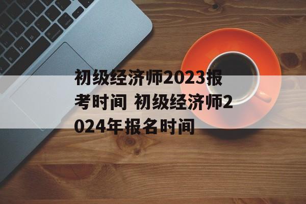 初级经济师2023报考时间 初级经济师2024年报名时间-第1张图片-