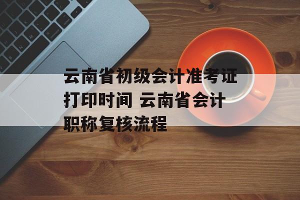云南省初级会计准考证打印时间 云南省会计职称复核流程-第1张图片-