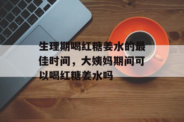 生理期喝红糖姜水的最佳时间，大姨妈期间可以喝红糖姜水吗-第1张图片-