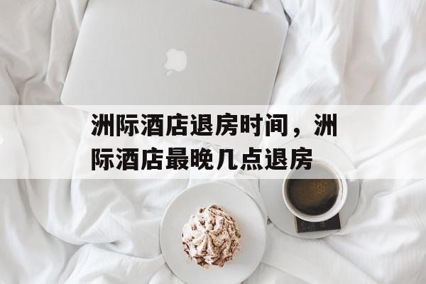 洲际酒店退房时间，洲际酒店最晚几点退房-第1张图片-