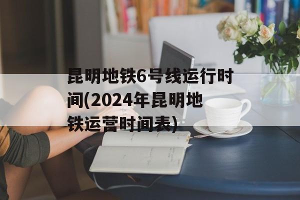昆明地铁6号线运行时间(2024年昆明地铁运营时间表)-第1张图片-