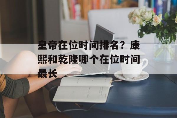 皇帝在位时间排名？康熙和乾隆哪个在位时间最长-第1张图片-