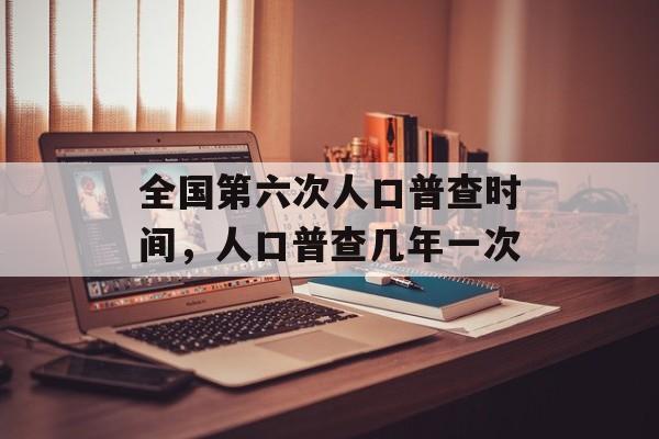 全国第六次人口普查时间，人口普查几年一次-第1张图片-