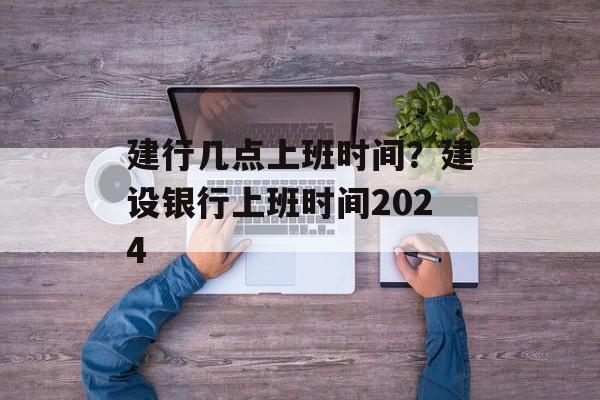 建行几点上班时间？建设银行上班时间2024-第1张图片-