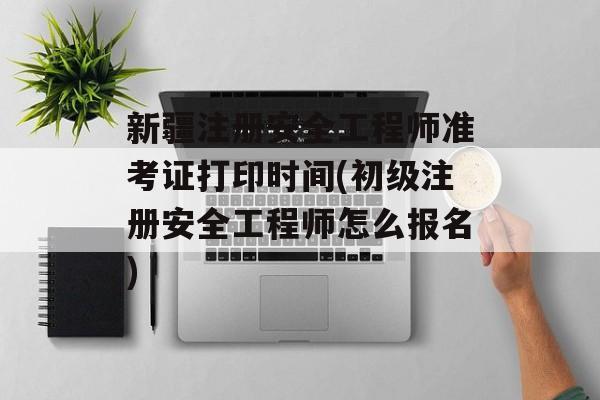 新疆注册安全工程师准考证打印时间(初级注册安全工程师怎么报名)-第1张图片-