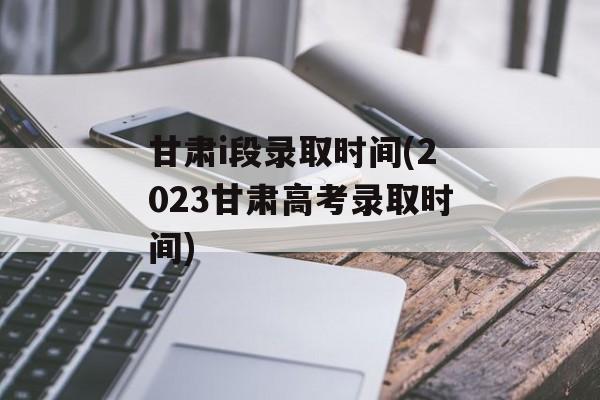 甘肃i段录取时间(2023甘肃高考录取时间)-第1张图片-