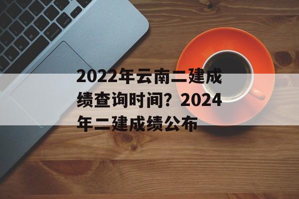2022年云南二建成绩查询时间？2024年二建成绩公布-第1张图片-