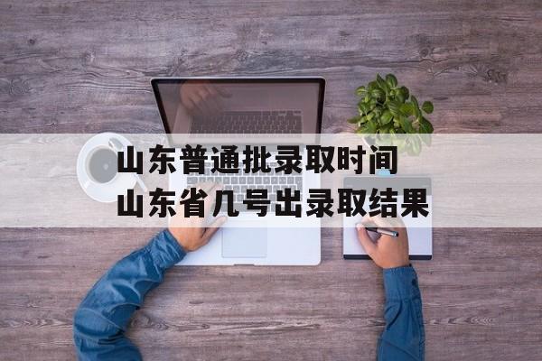山东普通批录取时间 山东省几号出录取结果-第1张图片-