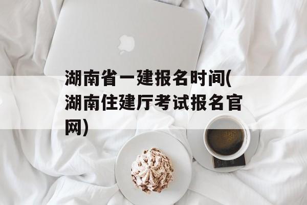 湖南省一建报名时间(湖南住建厅考试报名官网)-第1张图片-
