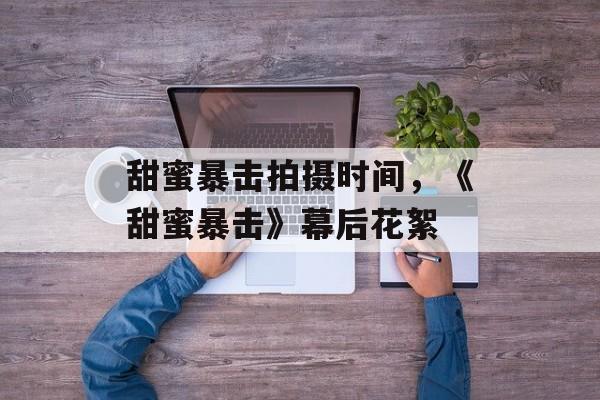 甜蜜暴击拍摄时间，《甜蜜暴击》幕后花絮-第1张图片-