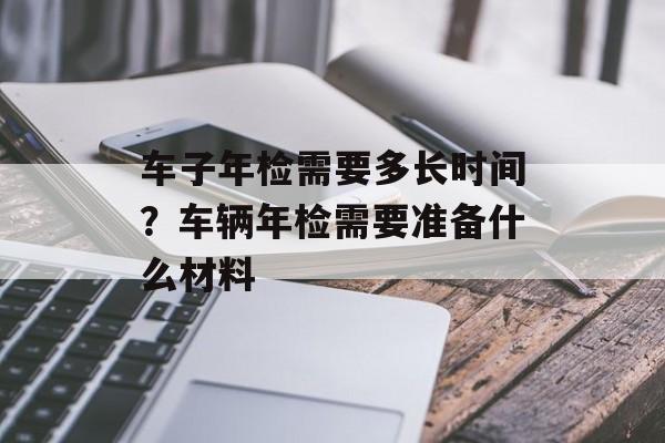 车子年检需要多长时间？车辆年检需要准备什么材料-第1张图片-