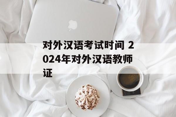 对外汉语考试时间 2024年对外汉语教师证-第1张图片-