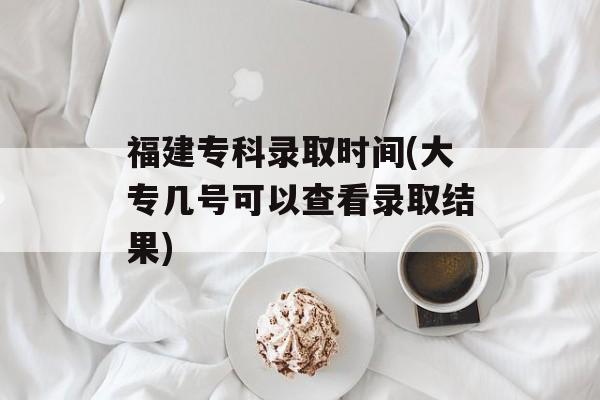 福建专科录取时间(大专几号可以查看录取结果)-第1张图片-