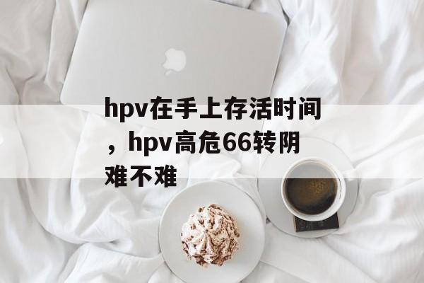 hpv在手上存活时间，hpv高危66转阴难不难-第1张图片-