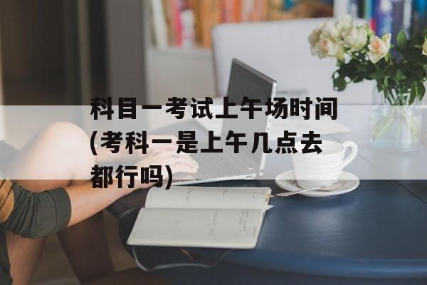 科目一考试上午场时间(考科一是上午几点去都行吗)-第1张图片-