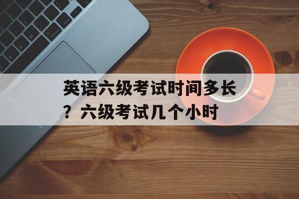 英语六级考试时间多长？六级考试几个小时-第1张图片-