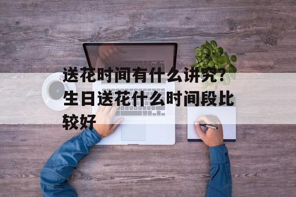 送花时间有什么讲究？生日送花什么时间段比较好-第1张图片-