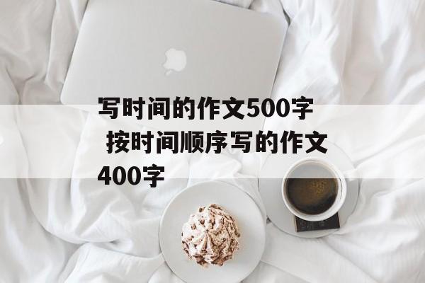 写时间的作文500字 按时间顺序写的作文400字-第1张图片-