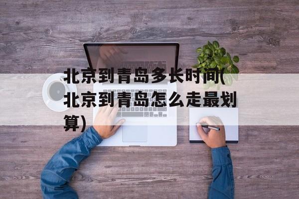 北京到青岛多长时间(北京到青岛怎么走最划算)-第1张图片-