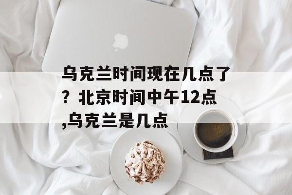 乌克兰时间现在几点了？北京时间中午12点,乌克兰是几点-第1张图片-