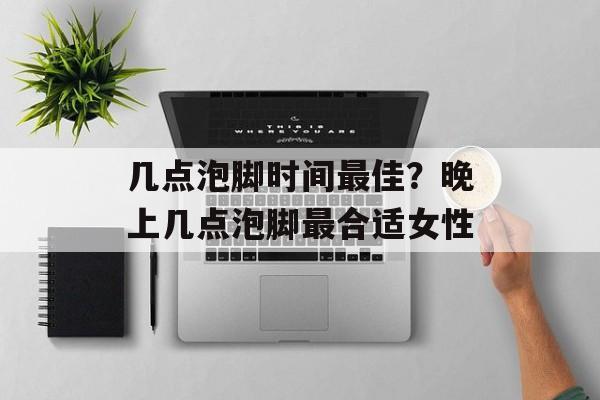 几点泡脚时间最佳？晚上几点泡脚最合适女性-第1张图片-