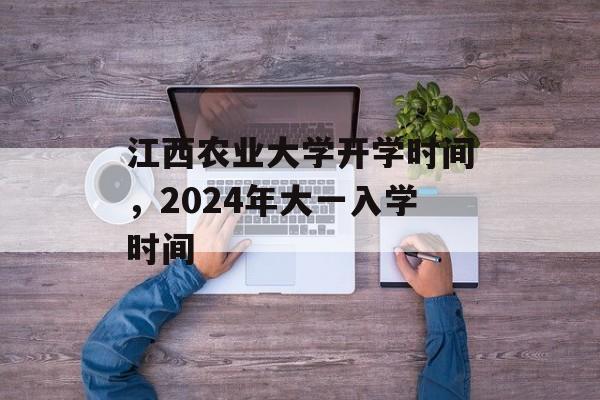 江西农业大学开学时间，2024年大一入学时间-第1张图片-