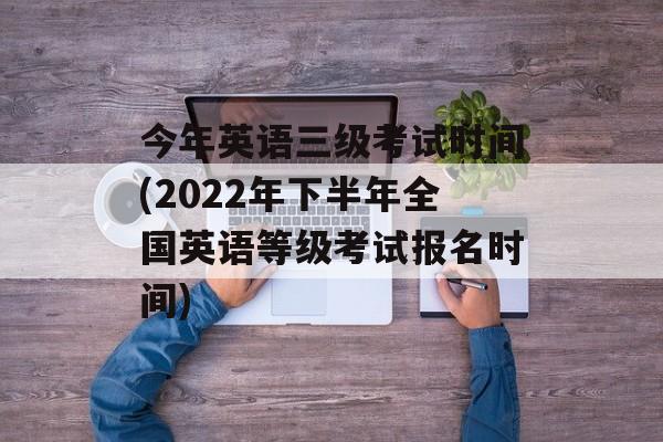 今年英语三级考试时间(2022年下半年全国英语等级考试报名时间)-第1张图片-