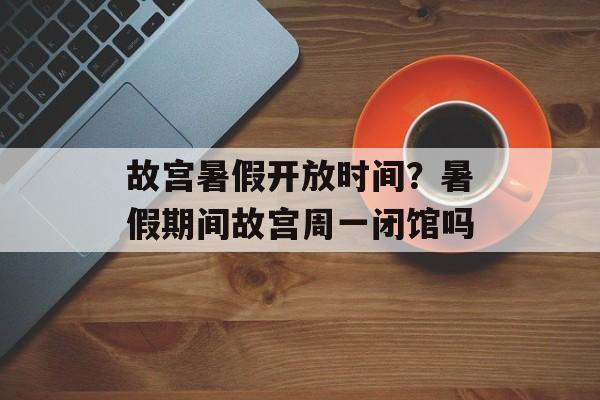 故宫暑假开放时间？暑假期间故宫周一闭馆吗-第1张图片-