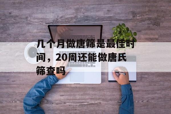 几个月做唐筛是最佳时间，20周还能做唐氏筛查吗-第1张图片-