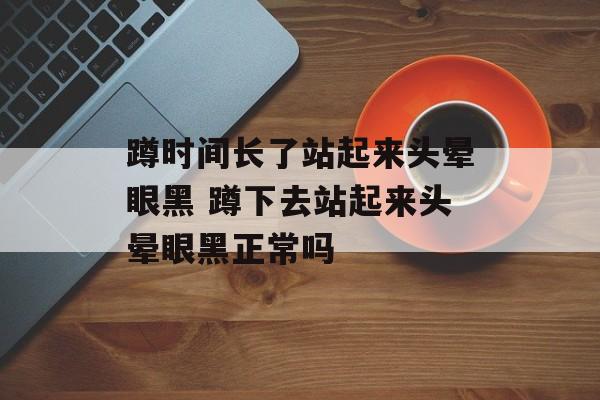 蹲时间长了站起来头晕眼黑 蹲下去站起来头晕眼黑正常吗-第1张图片-